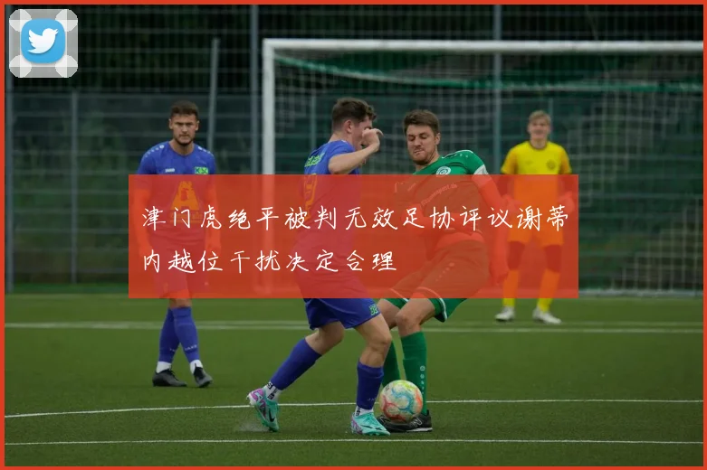 津门虎绝平被判无效足协评议谢蒂内越位干扰决定合理