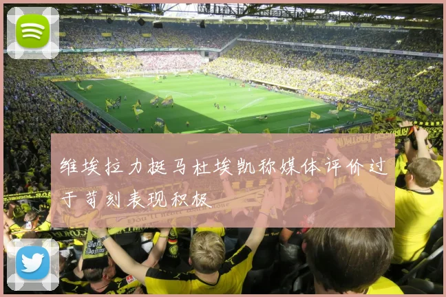 维埃拉力挺马杜埃凯称媒体评价过于苛刻表现积极
