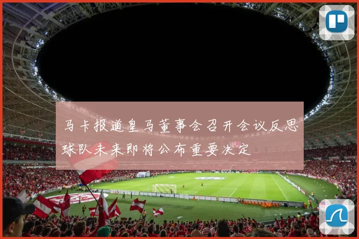 马卡报道皇马董事会召开会议反思球队未来即将公布重要决定