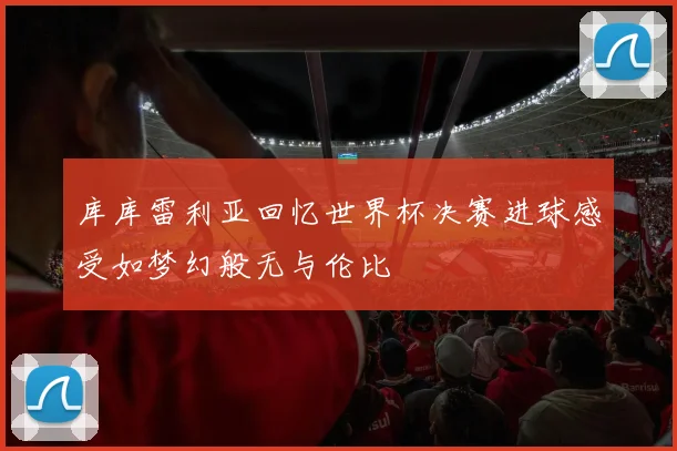 库库雷利亚回忆世界杯决赛进球感受如梦幻般无与伦比