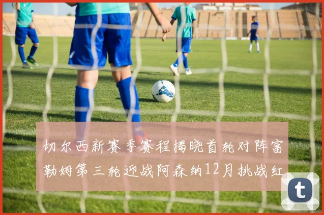 切尔西新赛季赛程揭晓首轮对阵富勒姆第三轮迎战阿森纳12月挑战红军和蓝月亮