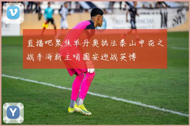 直播吧聚焦单丹奥执法泰山申花之战李海新主哨国安迎战英博