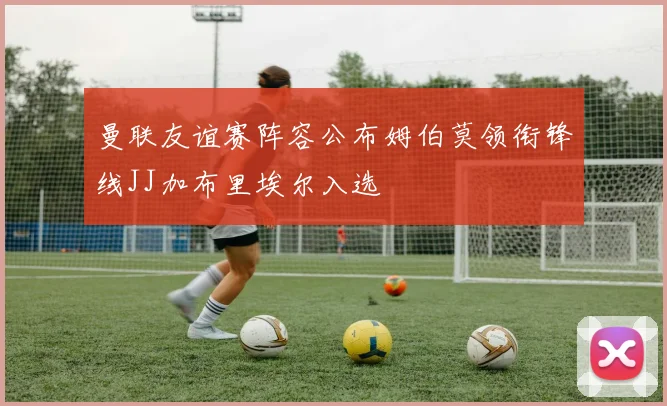 曼联友谊赛阵容公布姆伯莫领衔锋线JJ加布里埃尔入选