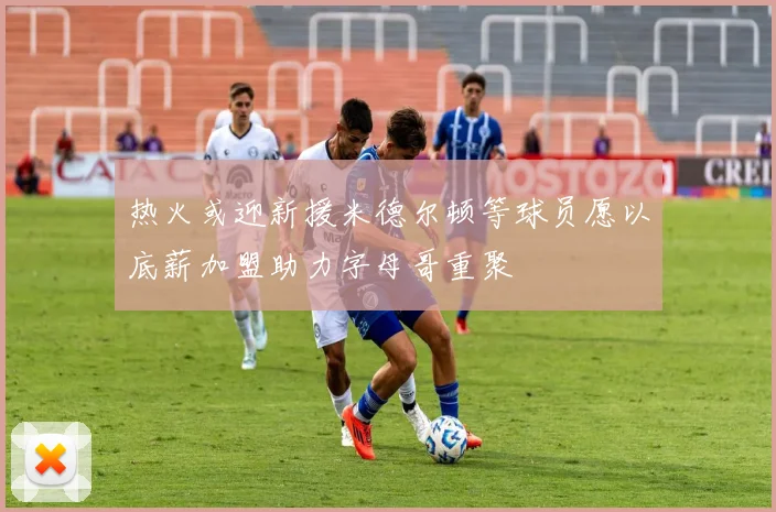 热火或迎新援米德尔顿等球员愿以底薪加盟助力字母哥重聚