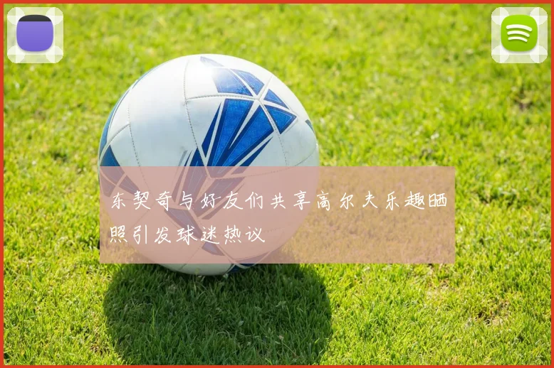 东契奇与好友们共享高尔夫乐趣晒照引发球迷热议