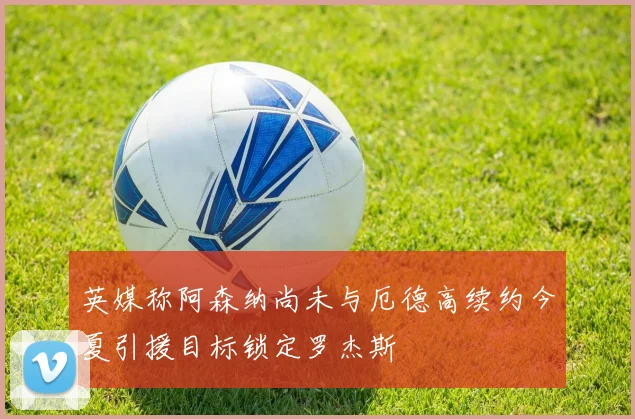 英媒称阿森纳尚未与厄德高续约今夏引援目标锁定罗杰斯