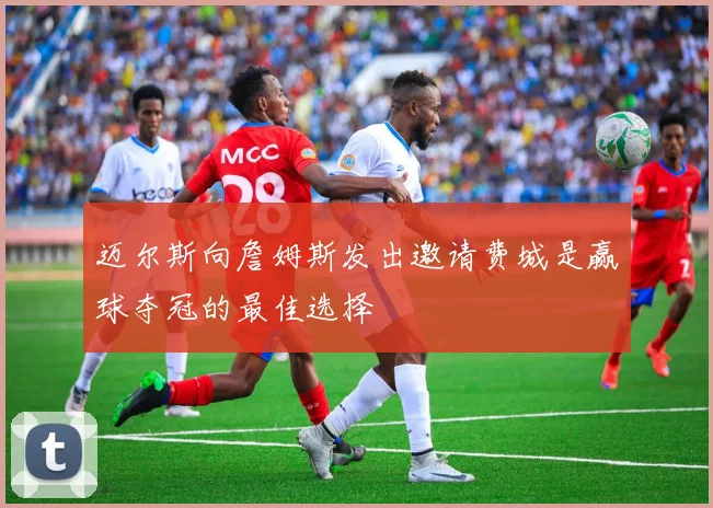迈尔斯向詹姆斯发出邀请费城是赢球夺冠的最佳选择