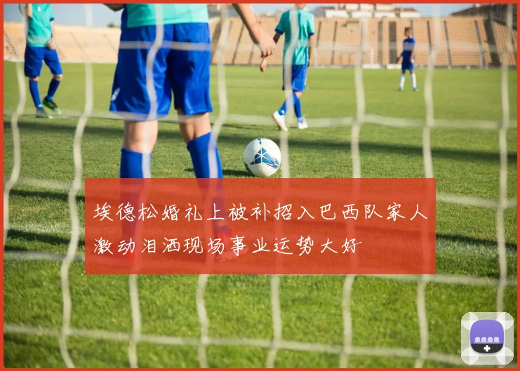 埃德松婚礼上被补招入巴西队家人激动泪洒现场事业运势大好
