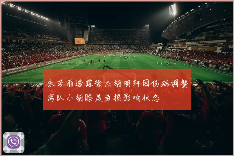 朱芳雨透露徐杰胡明轩因伤病调整离队小胡膝盖劳损影响状态