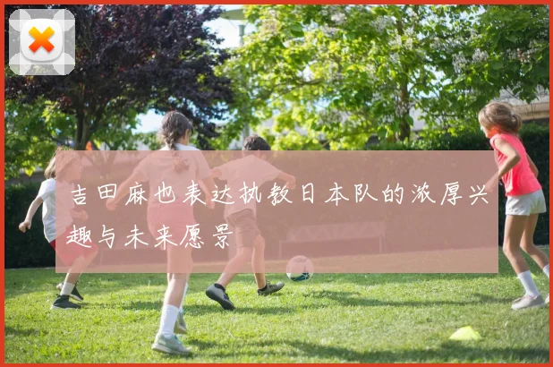 吉田麻也表达执教日本队的浓厚兴趣与未来愿景