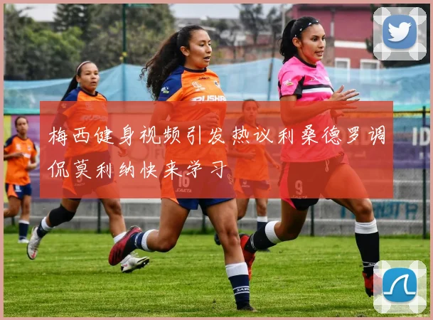 梅西健身视频引发热议利桑德罗调侃莫利纳快来学习