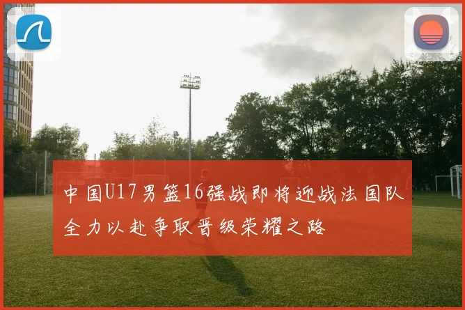 中国U17男篮16强战即将迎战法国队全力以赴争取晋级荣耀之路