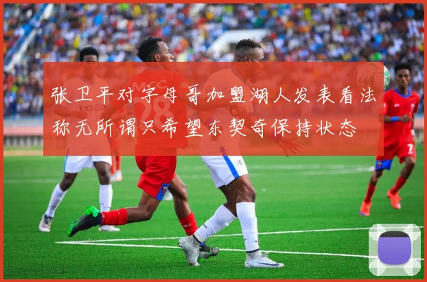 张卫平对字母哥加盟湖人发表看法称无所谓只希望东契奇保持状态