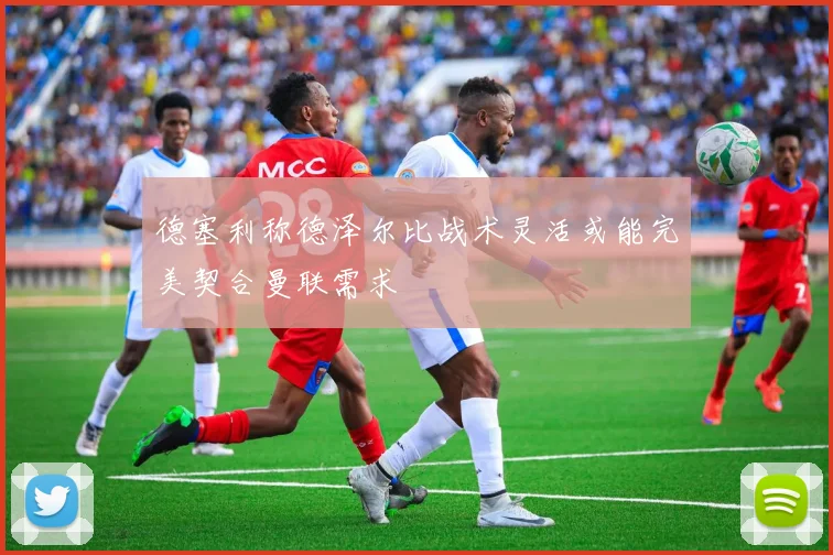 德塞利称德泽尔比战术灵活或能完美契合曼联需求