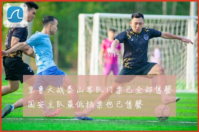 京鲁大战泰山客队门票已全部售罄国安主队最低档票也已售罄