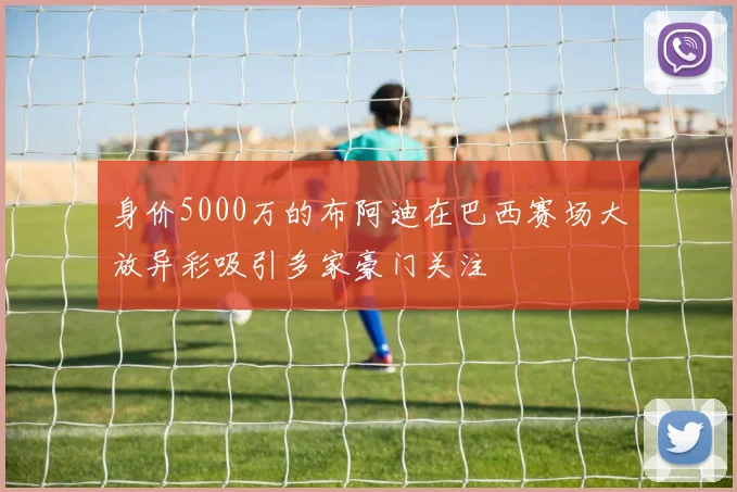 身价5000万的布阿迪在巴西赛场大放异彩吸引多家豪门关注