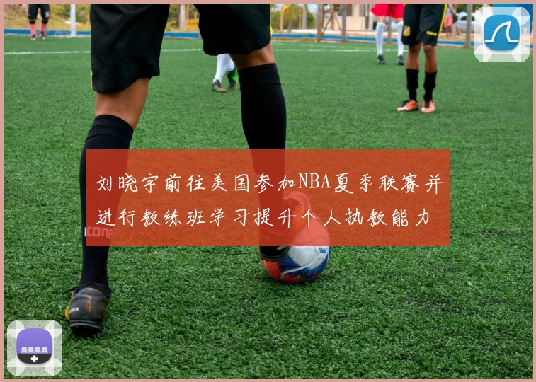 刘晓宇前往美国参加NBA夏季联赛并进行教练班学习提升个人执教能力