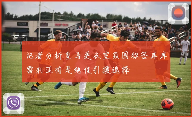 记者分析皇马更衣室氛围称签库库雷利亚将是绝佳引援选择